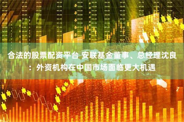 合法的股票配资平台 安联基金董事、总经理沈良：外资机构在中国市场面临更大机遇