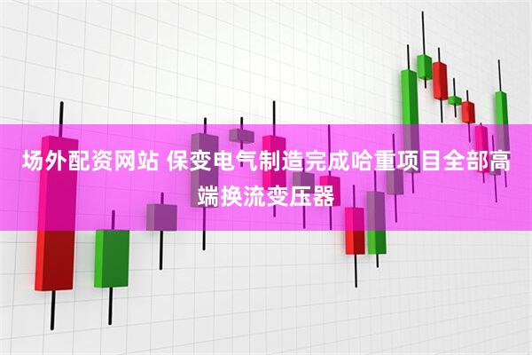 场外配资网站 保变电气制造完成哈重项目全部高端换流变压器