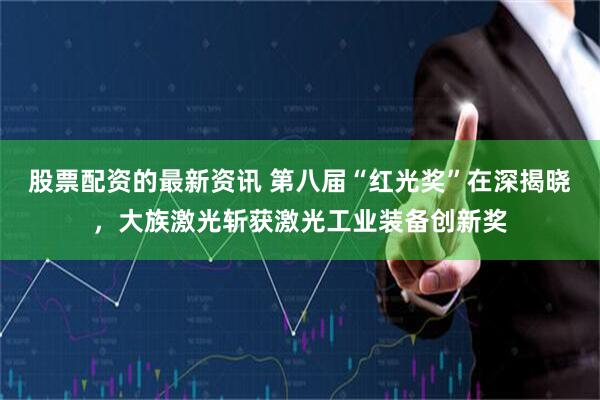 股票配资的最新资讯 第八届“红光奖”在深揭晓，大族激光斩获激光工业装备创新奖