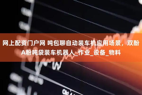 网上配资门户网 吨包聊自动装车机应用场景，双酚A粉吨袋装车机器人_作业_设备_物料