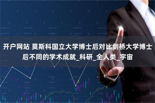 开户网站 莫斯科国立大学博士后对比剑桥大学博士后不同的学术成就_科研_全人类_宇宙