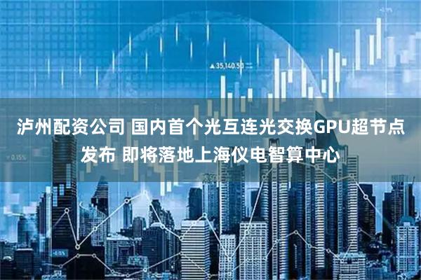 泸州配资公司 国内首个光互连光交换GPU超节点发布 即将落地上海仪电智算中心