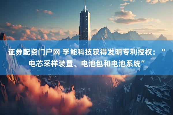 证券配资门户网 孚能科技获得发明专利授权：“电芯采样装置、电池包和电池系统”