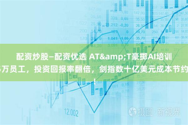 配资炒股—配资优选 AT&T豪掷AI培训5万员工，投资回报率翻倍，剑指数十亿美元成本节约！