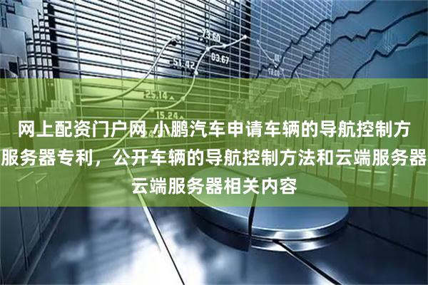 网上配资门户网 小鹏汽车申请车辆的导航控制方法和云端服务器专利，公开车辆的导航控制方法和云端服务器相关内容