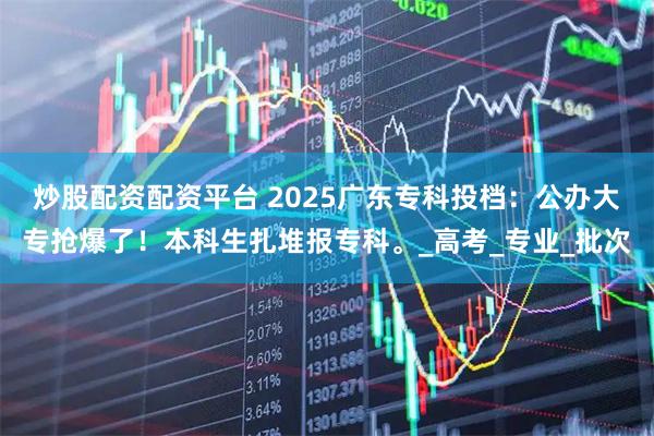 炒股配资配资平台 2025广东专科投档：公办大专抢爆了！本科生扎堆报专科。_高考_专业_批次
