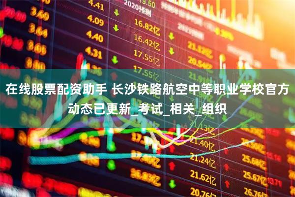 在线股票配资助手 长沙铁路航空中等职业学校官方动态已更新_考试_相关_组织