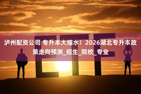 泸州配资公司 专升本大缩水！2026湖北专升本政策走向预测_招生_院校_专业