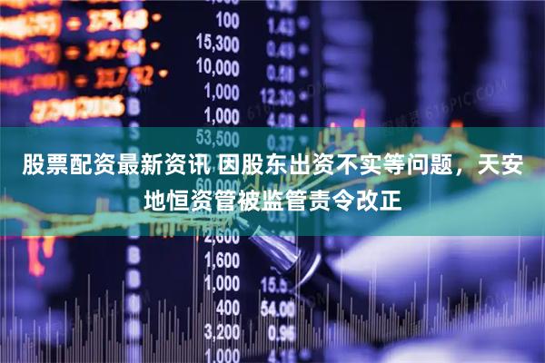 股票配资最新资讯 因股东出资不实等问题，天安地恒资管被监管责令改正