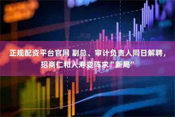 正规配资平台官网 副总、审计负责人同日解聘，招商仁和人寿变阵求“新局”