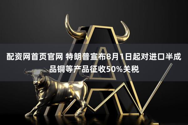 配资网首页官网 特朗普宣布8月1日起对进口半成品铜等产品征收50%关税