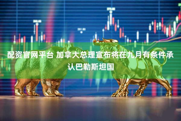 配资官网平台 加拿大总理宣布将在九月有条件承认巴勒斯坦国