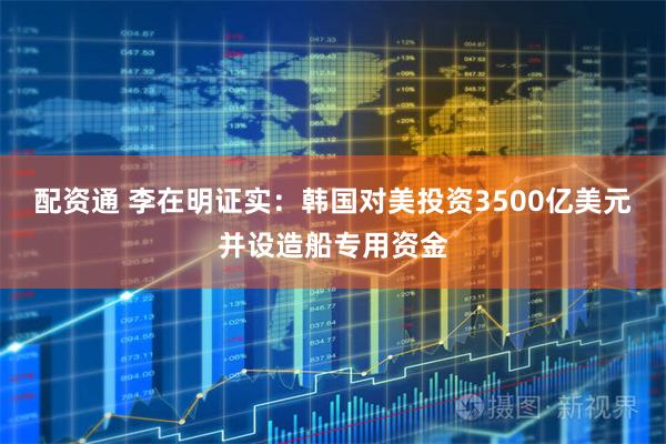 配资通 李在明证实：韩国对美投资3500亿美元并设造船专用资金