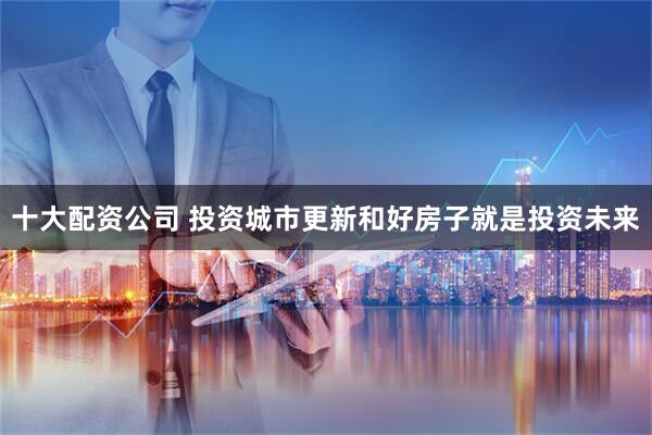 十大配资公司 投资城市更新和好房子就是投资未来