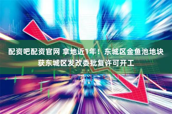 配资吧配资官网 拿地近1年！东城区金鱼池地块获东城区发改委批复许可开工
