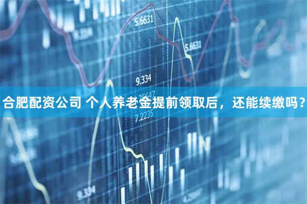 合肥配资公司 个人养老金提前领取后，还能续缴吗？