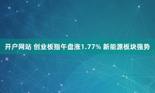 开户网站 创业板指午盘涨1.77% 新能源板块强势