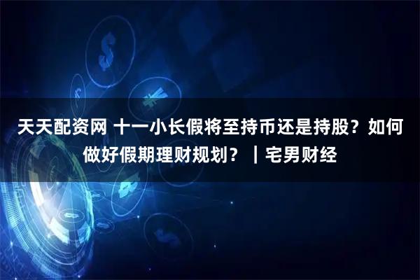 天天配资网 十一小长假将至持币还是持股?如何做好假期理财规划?|宅男财经