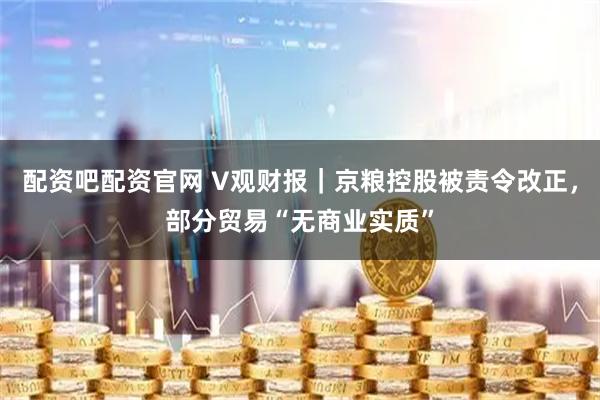 配资吧配资官网 V观财报|京粮控股被责令改正,部分贸易“无商业实质”