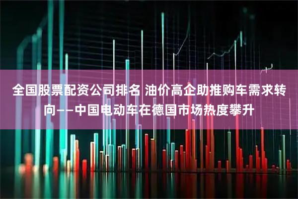 全国股票配资公司排名 油价高企助推购车需求转向——中国电动车在德国市场热度攀升
