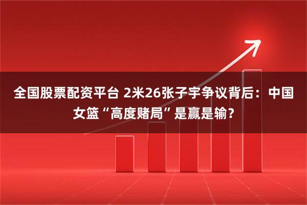 全国股票配资平台 2米26张子宇争议背后：中国女篮“高度赌局”是赢是输？