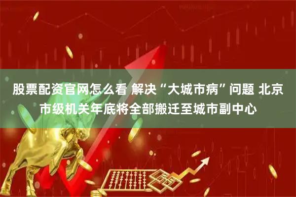 股票配资官网怎么看 解决“大城市病”问题 北京市级机关年底将全部搬迁至城市副中心