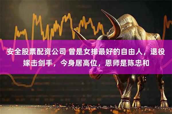 安全股票配资公司 曾是女排最好的自由人，退役嫁击剑手，今身居高位，恩师是陈忠和